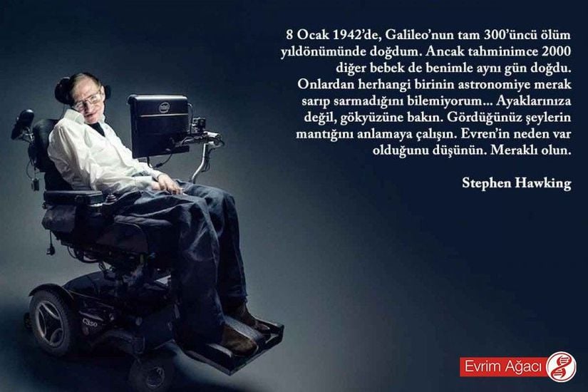 "8 Ocak 1942’de, Galileo’nun tam 300’üncü ölüm yıldönümünde doğdum. Ancak tahminimce 2000 diğer bebek de benimle aynı gün doğdu. Onlardan herhangi birinin astronomiye merak sarıp sarmadığını bilemiyorum... Ayaklarınıza değil, gökyüzüne bakın. Gördüğünüz şeylerin mantığını anlamaya çalışın. Evren’in neden var olduğunu düşünün. Meraklı olun." - Stephen Hawking